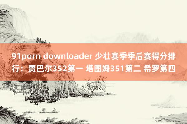 91porn downloader 少壮赛季季后赛得分排行：贾巴尔352第一 塔图姆351第二 希罗第四