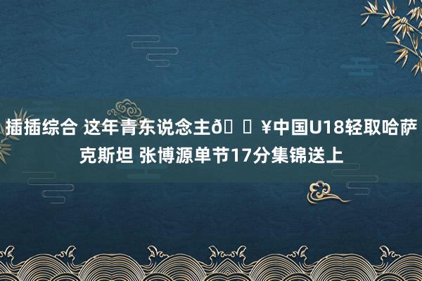 插插综合 这年青东说念主🎥中国U18轻取哈萨克斯坦 张博源单节17分集锦送上