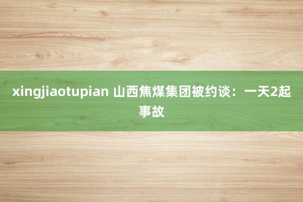 xingjiaotupian 山西焦煤集团被约谈：一天2起事故