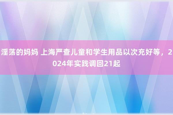 淫荡的妈妈 上海严查儿童和学生用品以次充好等，2024年实践调回21起