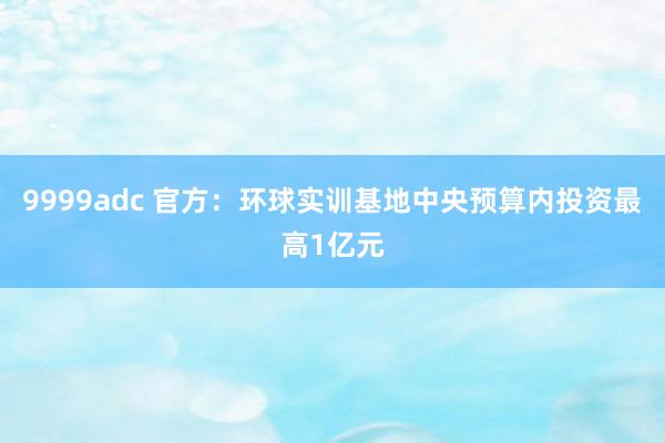 9999adc 官方：环球实训基地中央预算内投资最高1亿元