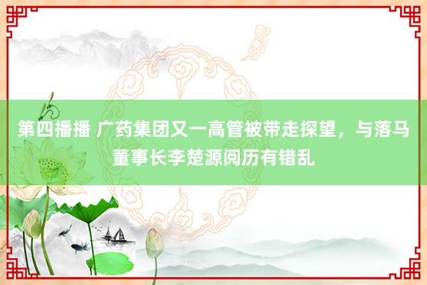 第四播播 广药集团又一高管被带走探望，与落马董事长李楚源阅历有错乱