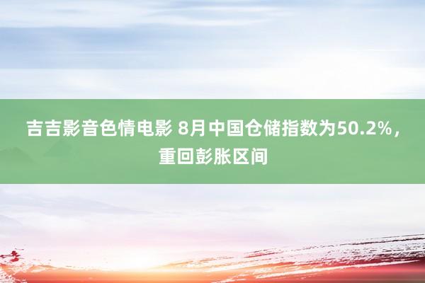 吉吉影音色情电影 8月中国仓储指数为50.2%，重回彭胀区间