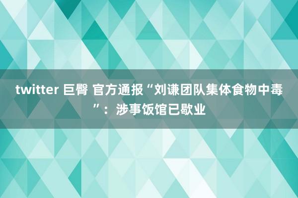 twitter 巨臀 官方通报“刘谦团队集体食物中毒”：涉事饭馆已歇业