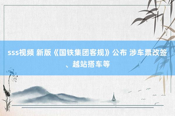 sss视频 新版《国铁集团客规》公布 涉车票改签、越站搭车等