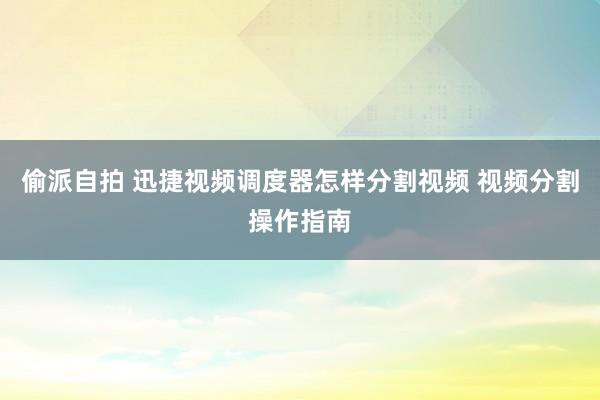 偷派自拍 迅捷视频调度器怎样分割视频 视频分割操作指南