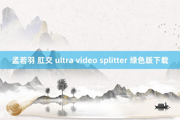 孟若羽 肛交 ultra video splitter 绿色版下载