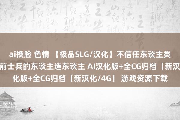 ai换脸 色情 【极品SLG/汉化】不信任东谈主类的真金不怕火金术师与前士兵的东谈主造东谈主 AI汉化版+全CG归档【新汉化/4G】 游戏资源下载