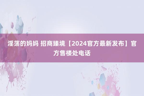 淫荡的妈妈 招商臻境【2024官方最新发布】官方售楼处电话