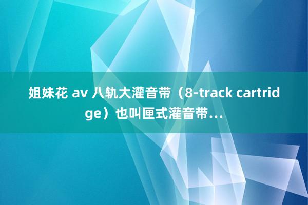 姐妹花 av 八轨大灌音带（8-track cartridge）也叫匣式灌音带…