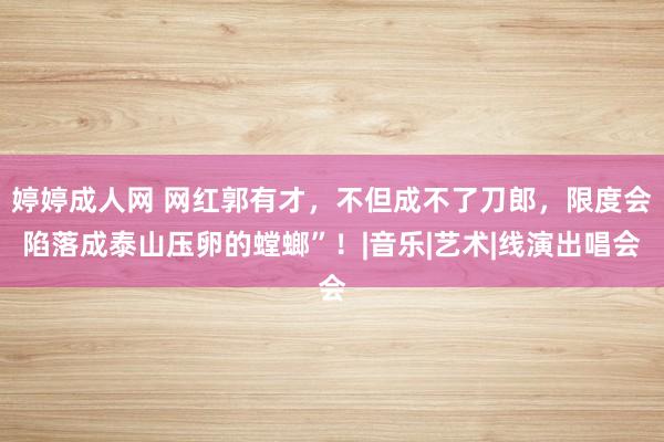 婷婷成人网 网红郭有才，不但成不了刀郎，限度会陷落成泰山压卵的螳螂”！|音乐|艺术|线演出唱会