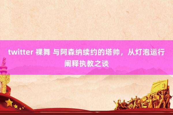 twitter 裸舞 与阿森纳续约的塔帅，从灯泡运行阐释执教之谈