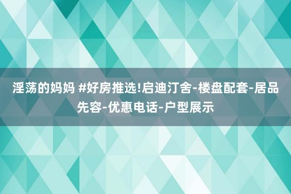 淫荡的妈妈 #好房推选!启迪汀舍-楼盘配套-居品先容-优惠电话-户型展示