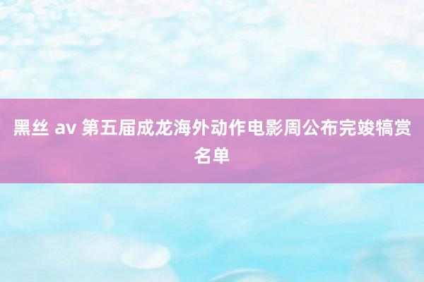 黑丝 av 第五届成龙海外动作电影周公布完竣犒赏名单