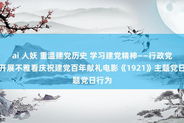 ai 人妖 重温建党历史 学习建党精神——行政党总支开展不雅看庆祝建党百年献礼电影《1921》主题党日行为