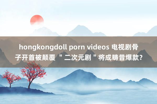 hongkongdoll porn videos 电视剧骨子开首被颠覆 ＂二次元剧＂将成畴昔爆款？