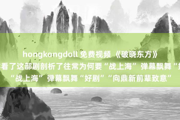 hongkongdoll 免费视频 《破晓东方》反响颇佳，有不雅众透露看了这部剧剖析了往常为何要“战上海” 弹幕飘舞“好剧”“向鼎新前辈致意”