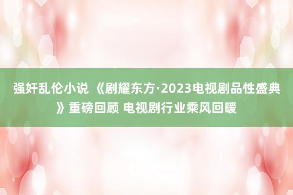 强奸乱伦小说 《剧耀东方·2023电视剧品性盛典》重磅回顾 电视剧行业乘风回暖