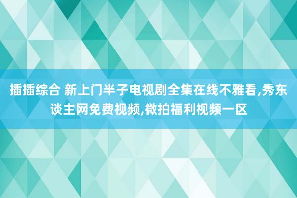 插插综合 新上门半子电视剧全集在线不雅看，秀东谈主网免费视频，微拍福利视频一区