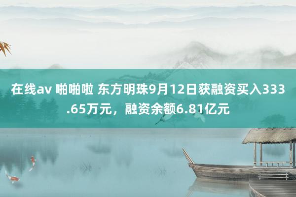 在线av 啪啪啦 东方明珠9月12日获融资买入333.65万元，融资余额6.81亿元