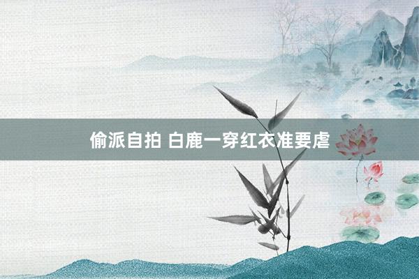 偷派自拍 白鹿一穿红衣准要虐