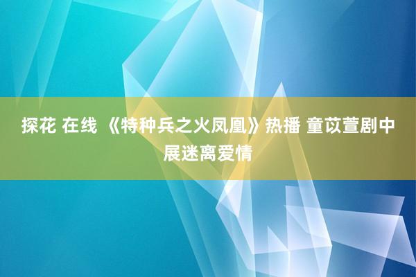 探花 在线 《特种兵之火凤凰》热播 童苡萱剧中展迷离爱情