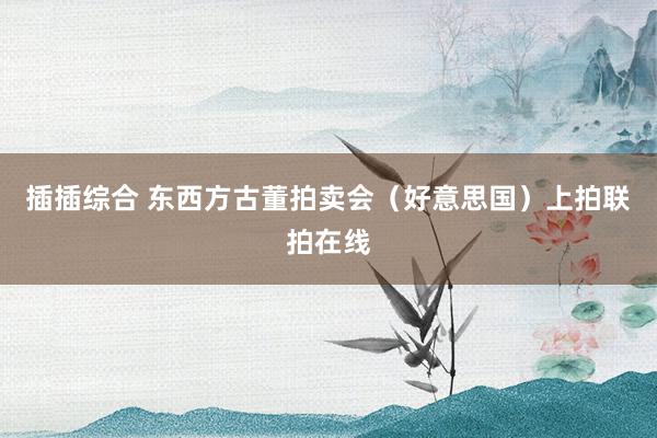 插插综合 东西方古董拍卖会（好意思国）上拍联拍在线