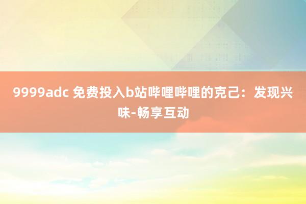 9999adc 免费投入b站哔哩哔哩的克己：发现兴味-畅享互动