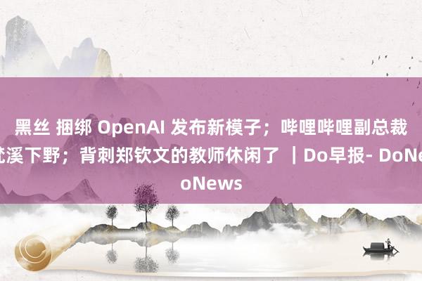 黑丝 捆绑 OpenAI 发布新模子；哔哩哔哩副总裁卢梵溪下野；背刺郑钦文的教师休闲了 ｜Do早报- DoNews