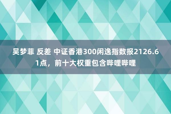 吴梦菲 反差 中证香港300闲逸指数报2126.61点，前十大权重包含哔哩哔哩