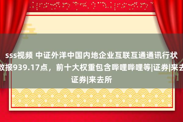 sss视频 中证外洋中国内地企业互联互通通讯行状指数报939.17点，前十大权重包含哔哩哔哩等|证券|来去所