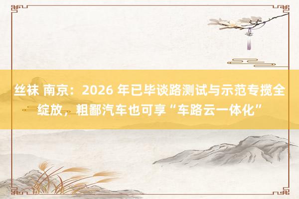 丝袜 南京：2026 年已毕谈路测试与示范专揽全绽放，粗鄙汽车也可享“车路云一体化”