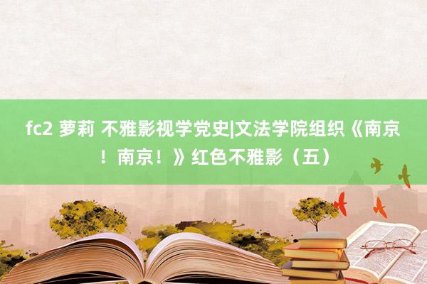 fc2 萝莉 不雅影视学党史|文法学院组织《南京！南京！》红色不雅影（五）