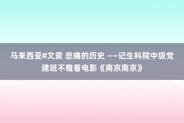 马来西亚#文爱 悲痛的历史 ——记生科院中级党建班不雅看电影《南京南京》