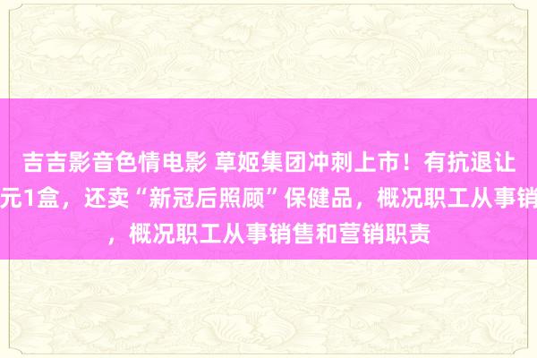 吉吉影音色情电影 草姬集团冲刺上市！有抗退让产物卖到上千元1盒，还卖“新冠后照顾”保健品，概况职工从事销售和营销职责