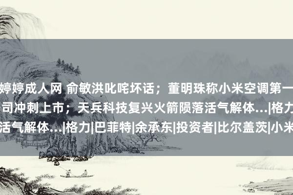 婷婷成人网 俞敏洪叱咤坏话；董明珠称小米空调第一作假；闻明男星创立公司冲刺上市；天兵科技复兴火箭陨落活气解体...|格力|巴菲特|余承东|投资者|比尔盖茨|小米集团