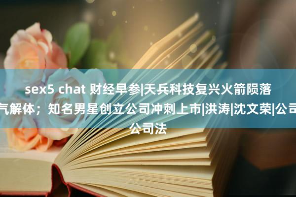 sex5 chat 财经早参|天兵科技复兴火箭陨落活气解体；知名男星创立公司冲刺上市|洪涛|沈文荣|公司法