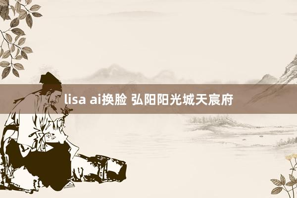 lisa ai换脸 弘阳阳光城天宸府