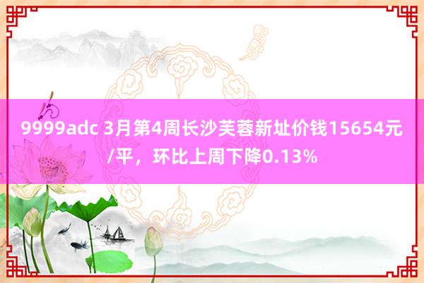 9999adc 3月第4周长沙芙蓉新址价钱15654元/平，环比上周下降0.13%