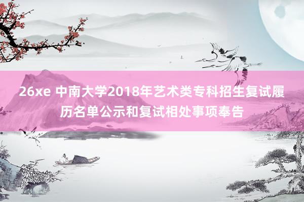 26xe 中南大学2018年艺术类专科招生复试履历名单公示和复试相处事项奉告