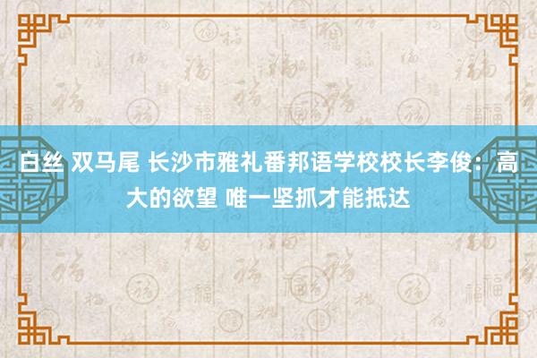 白丝 双马尾 长沙市雅礼番邦语学校校长李俊：高大的欲望 唯一坚抓才能抵达