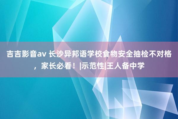 吉吉影音av 长沙异邦语学校食物安全抽检不对格，家长必看！|示范性|王人备中学