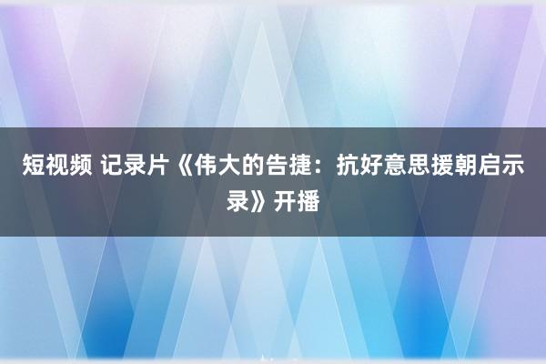 短视频 记录片《伟大的告捷：抗好意思援朝启示录》开播