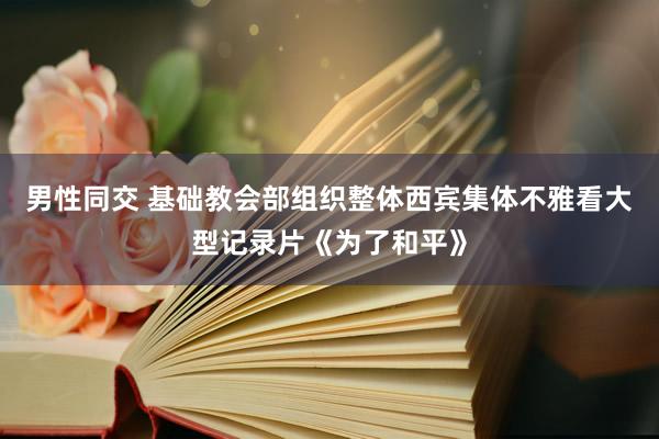 男性同交 基础教会部组织整体西宾集体不雅看大型记录片《为了和平》