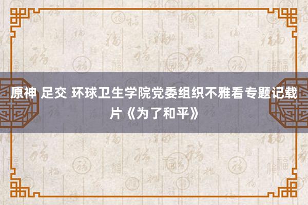 原神 足交 环球卫生学院党委组织不雅看专题记载片《为了和平》