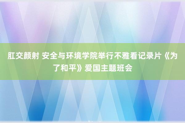 肛交颜射 安全与环境学院举行不雅看记录片《为了和平》爱国主题班会