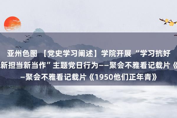 亚州色图 【党史学习阐述】学院开展 “学习抗好意思援朝精神 激勉新担当新当作”主题党日行为——聚会不雅看记载片《1950他们正年青》