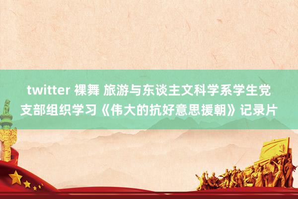 twitter 裸舞 旅游与东谈主文科学系学生党支部组织学习《伟大的抗好意思援朝》记录片